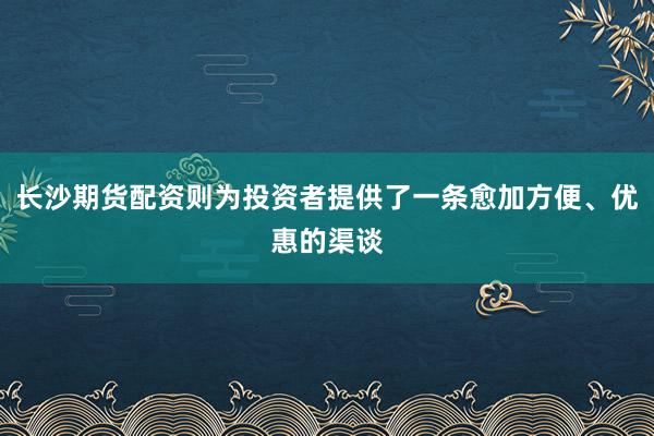 长沙期货配资则为投资者提供了一条愈加方便、优惠的渠谈