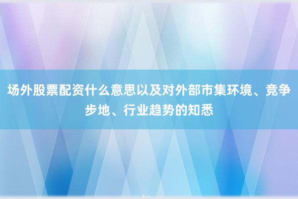 场外股票配资什么意思以及对外部市集环境、竞争步地、行业趋势的知悉