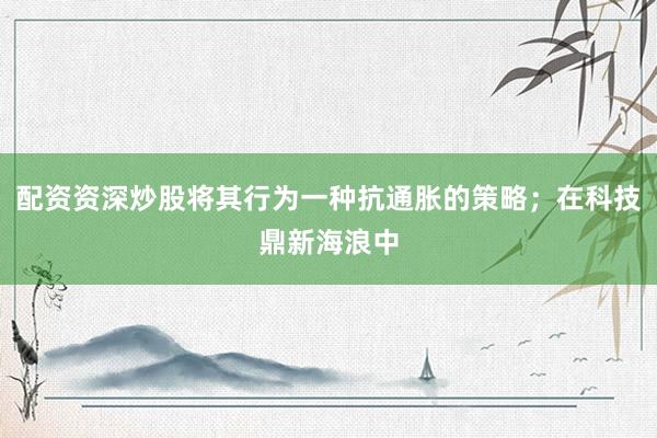 配资资深炒股将其行为一种抗通胀的策略；在科技鼎新海浪中