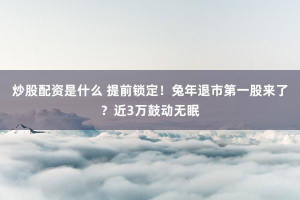 炒股配资是什么 提前锁定！兔年退市第一股来了？近3万鼓动无眠