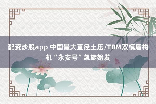 配资炒股app 中国最大直径土压/TBM双模盾构机“永安号”凯旋始发