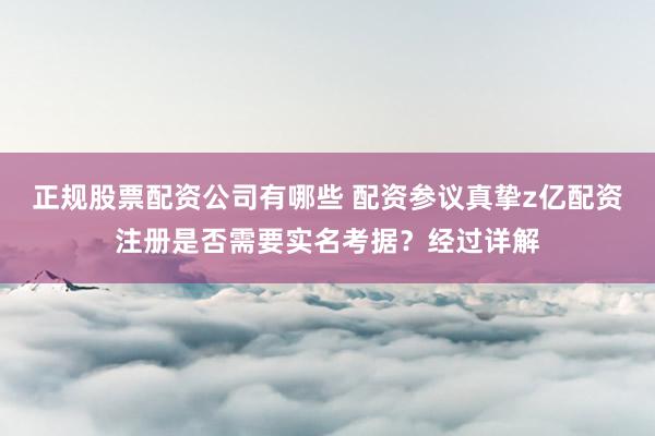 正规股票配资公司有哪些 配资参议真挚z亿配资注册是否需要实名考据？经过详解