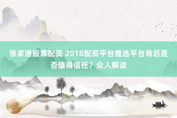张家港股票配资 2018配资平台推选平台背后是否值得信任？众人解读