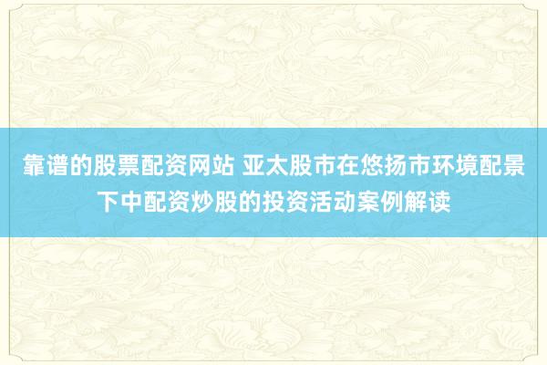 靠谱的股票配资网站 亚太股市在悠扬市环境配景下中配资炒股的投资活动案例解读