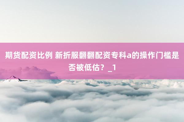 期货配资比例 新折服翻翻配资专科a的操作门槛是否被低估？_1