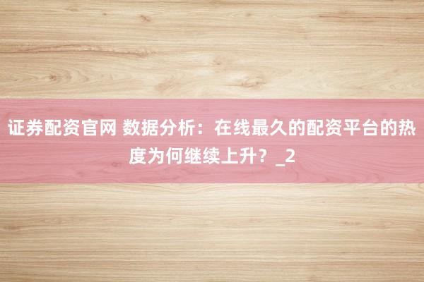 证券配资官网 数据分析：在线最久的配资平台的热度为何继续上升？_2