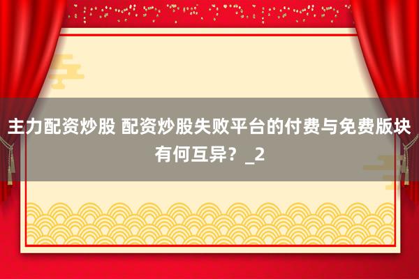 主力配资炒股 配资炒股失败平台的付费与免费版块有何互异？_2