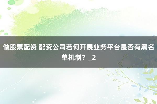 做股票配资 配资公司若何开展业务平台是否有黑名单机制？_2