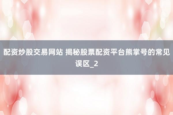 配资炒股交易网站 揭秘股票配资平台熊掌号的常见误区_2