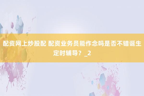配资网上炒股配 配资业务员能作念吗是否不错诞生定时辅导？_2